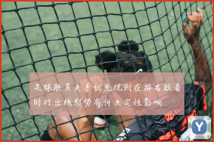 足球胜负关系优先规则在排名胶着时对出线形势有何决定性影响