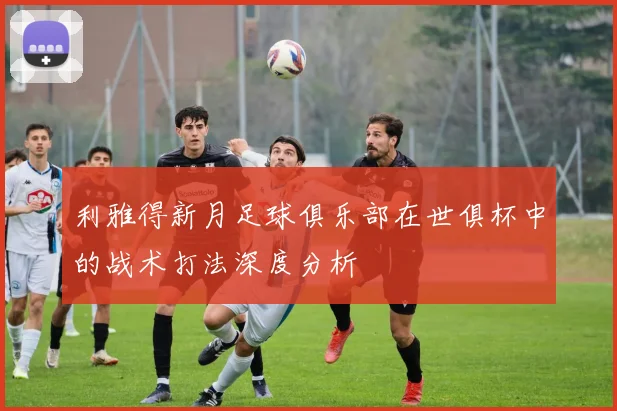 利雅得新月足球俱乐部在世俱杯中的战术打法深度分析